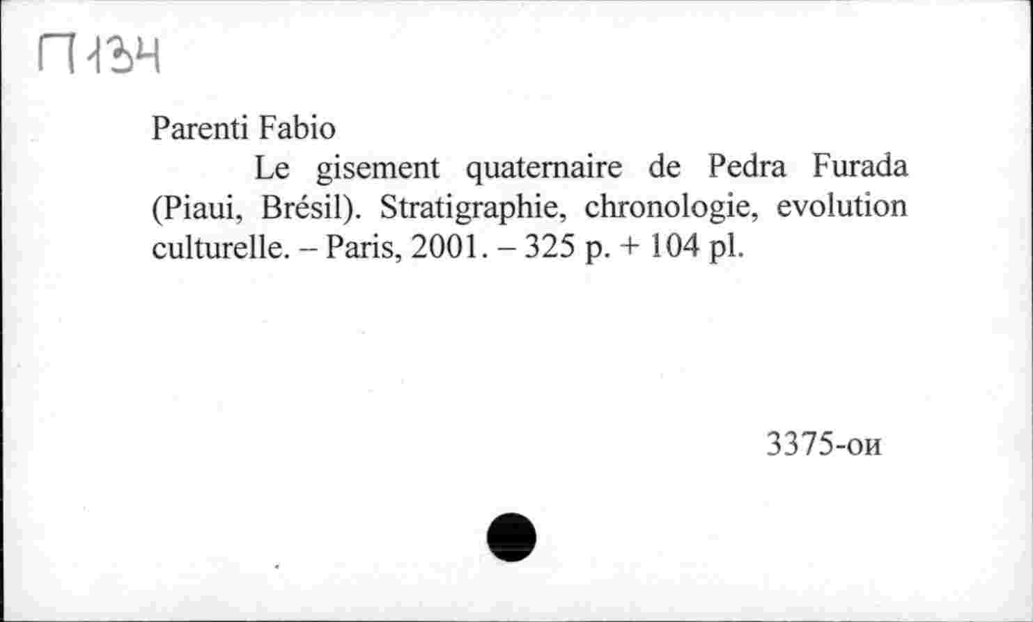 ﻿гньч
Parenti Fabio
Le gisement quaternaire de Pedra Furada (Piaui, Brésil). Stratigraphie, chronologie, evolution culturelle. - Paris, 2001. - 325 p. + 104 pl.
3375-ои